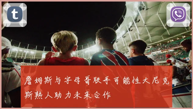 詹姆斯与字母哥联手可能性大尼克斯熟人助力未来合作