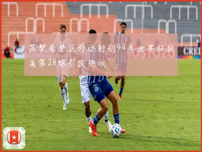 苏契奇禁区外远射创94年世界杯新高第28球引发热议