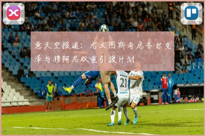 意天空报道：尤文图斯考虑齐尔克泽与穆阿尼双重引援计划