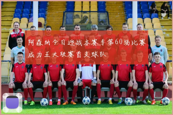 阿森纳今日迎战本赛季第60场比赛成为五大联赛首支球队