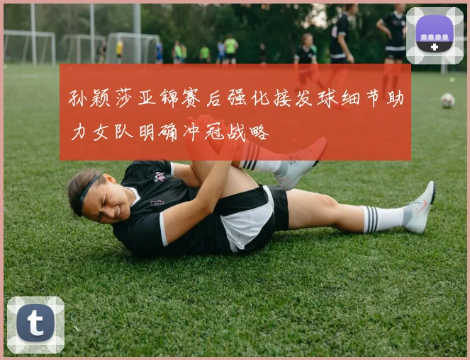 孙颖莎亚锦赛后强化接发球细节助力女队明确冲冠战略