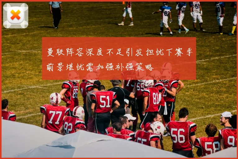 曼联阵容深度不足引发担忧下赛季前景堪忧需加强补强策略