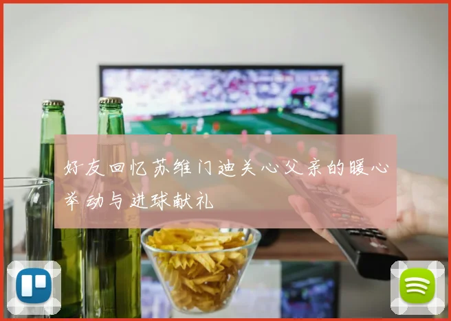 好友回忆苏维门迪关心父亲的暖心举动与进球献礼
