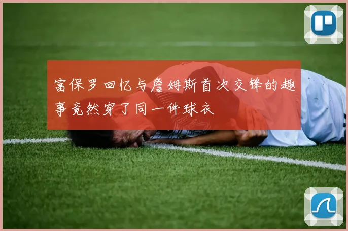 富保罗回忆与詹姆斯首次交锋的趣事竟然穿了同一件球衣