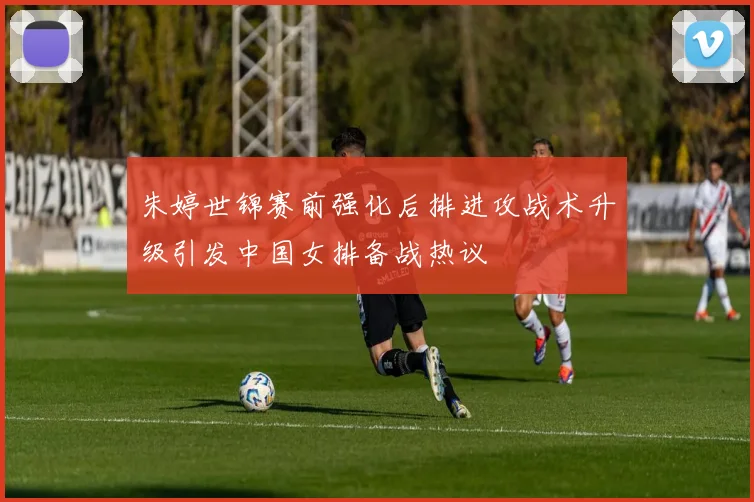 朱婷世锦赛前强化后排进攻战术升级引发中国女排备战热议
