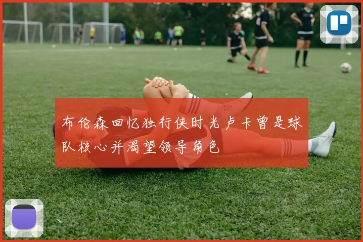 布伦森回忆独行侠时光卢卡曾是球队核心并渴望领导角色