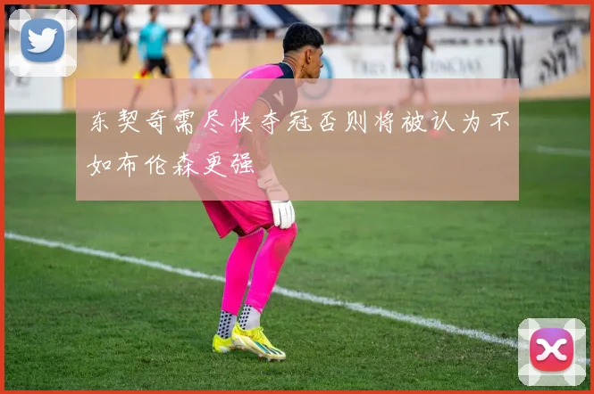 东契奇需尽快夺冠否则将被认为不如布伦森更强