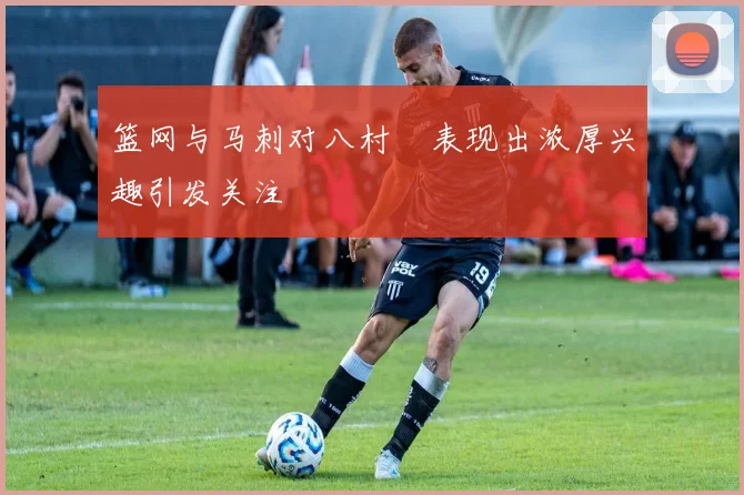 篮网与马刺对八村塁表现出浓厚兴趣引发关注