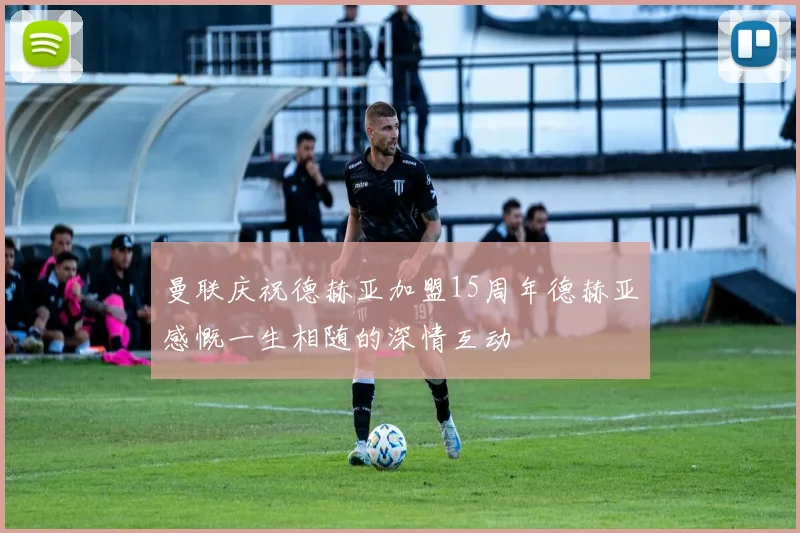 曼联庆祝德赫亚加盟15周年德赫亚感慨一生相随的深情互动