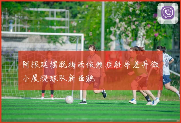 阿根廷摆脱梅西依赖症胜率差异微小展现球队新面貌