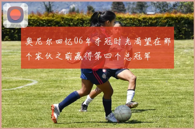 奥尼尔回忆06年夺冠时光渴望在那个家伙之前赢得第四个总冠军