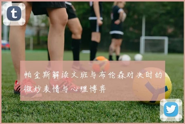 帕金斯解读文班与布伦森对决时的微妙表情与心理博弈