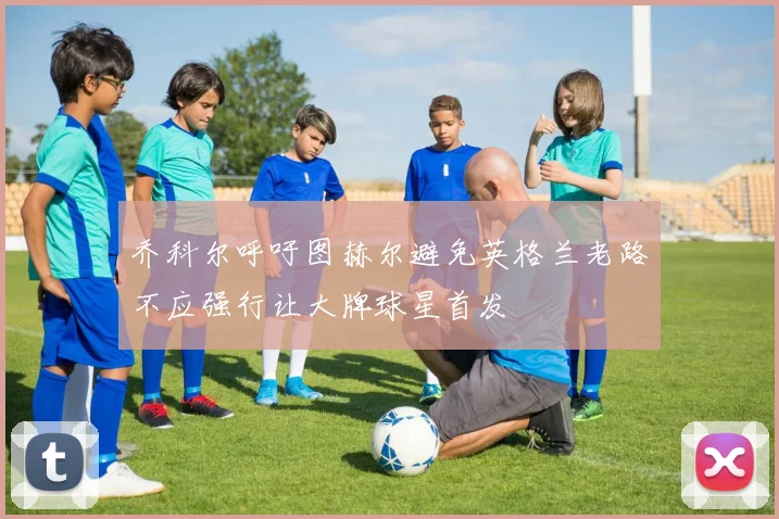 乔科尔呼吁图赫尔避免英格兰老路不应强行让大牌球星首发
