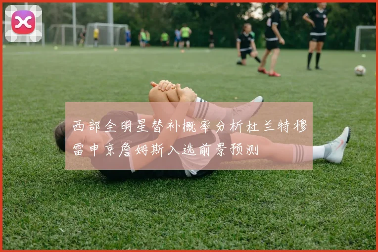 西部全明星替补概率分析杜兰特穆雷申京詹姆斯入选前景预测