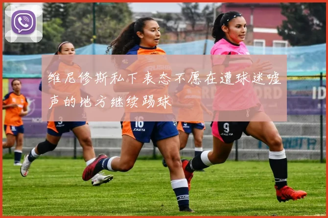 维尼修斯私下表态不愿在遭球迷嘘声的地方继续踢球
