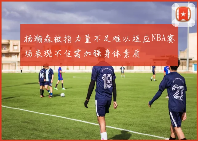 杨瀚森被指力量不足难以适应NBA赛场表现不佳需加强身体素质