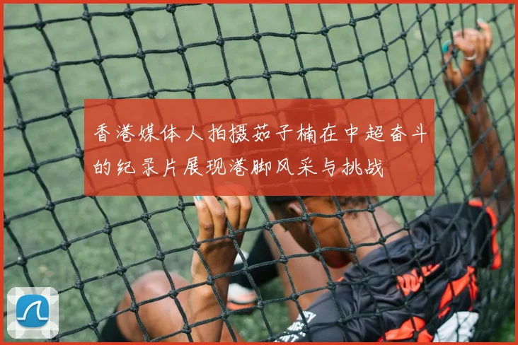 香港媒体人拍摄茹子楠在中超奋斗的纪录片展现港脚风采与挑战