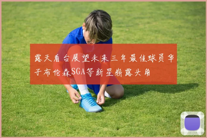 露天看台展望未来三年最佳球员华子布伦森SGA等新星崭露头角