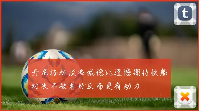 丹尼格林谈洛城德比遗憾期待快船对决不被看好反而更有动力