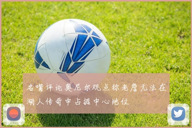 名嘴评论奥尼尔观点称老詹无法在湖人传奇中占据中心地位