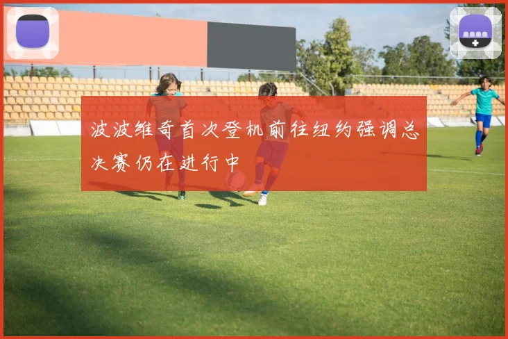 波波维奇首次登机前往纽约强调总决赛仍在进行中