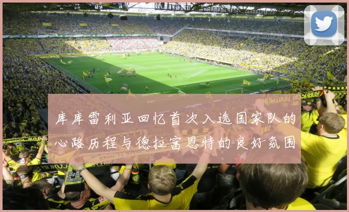 库库雷利亚回忆首次入选国家队的心路历程与德拉富恩特的良好氛围